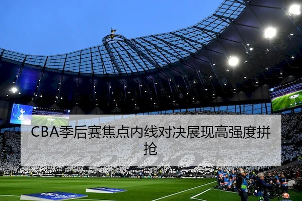 CBA季后赛焦点内线对决展现高强度拼抢